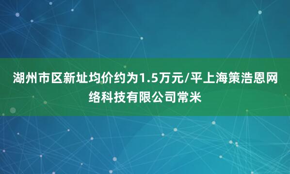 湖州市区新址均价约为1.5万元/平上海策浩恩网络科技有限公司常米